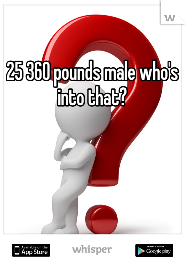 25 360 pounds male who's into that? 
