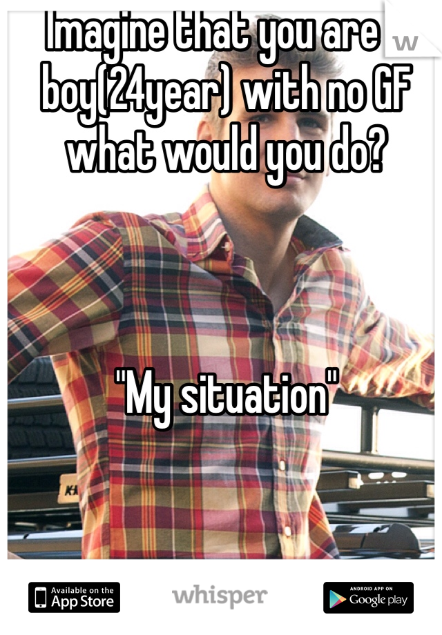 Imagine that you are a boy(24year) with no GF what would you do? 



"My situation"