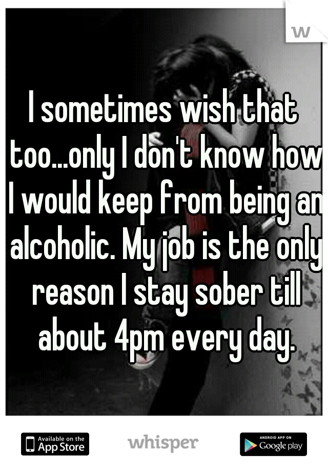 I sometimes wish that too...only I don't know how I would keep from being an alcoholic. My job is the only reason I stay sober till about 4pm every day.