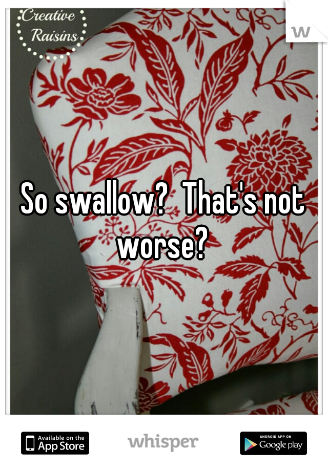 So swallow?  That's not worse? 