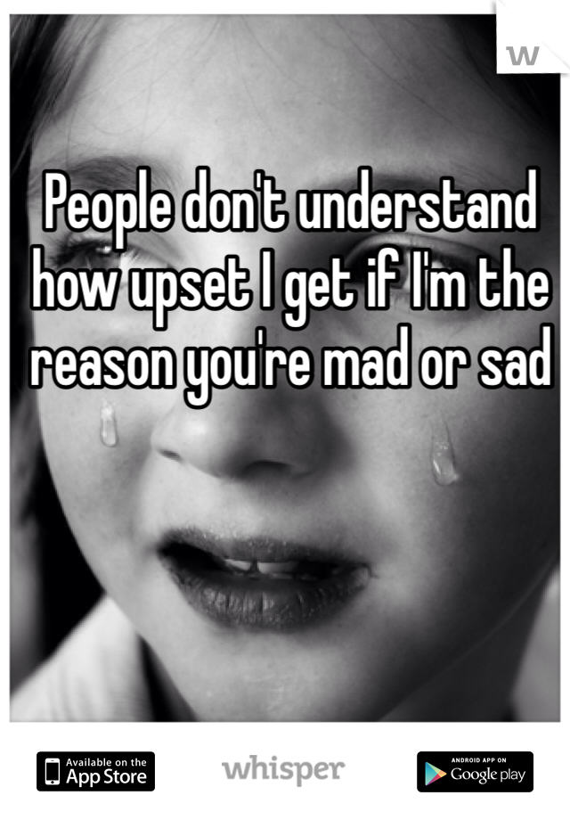 People don't understand how upset I get if I'm the reason you're mad or sad