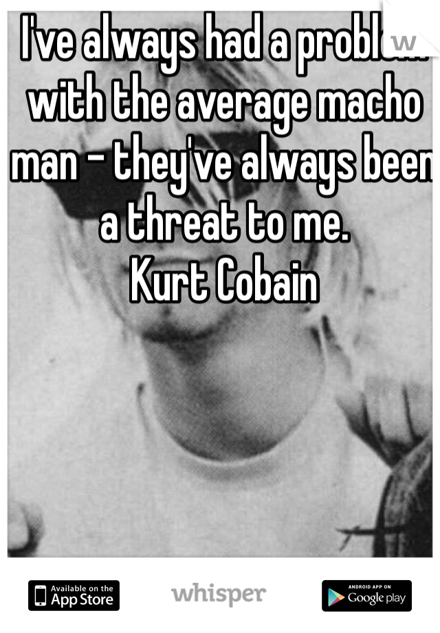 I've always had a problem with the average macho man - they've always been a threat to me.
Kurt Cobain