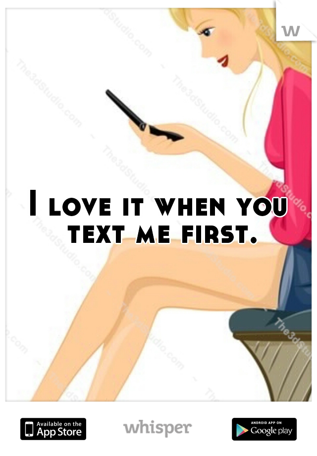 I love it when you text me first. 