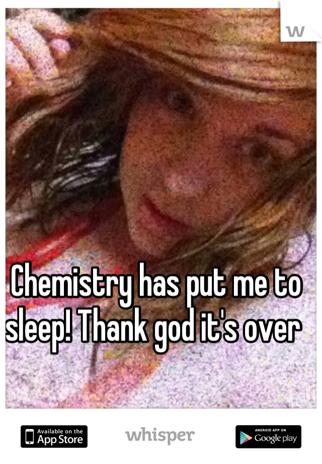 Chemistry has put me to sleep! Thank god it's over 