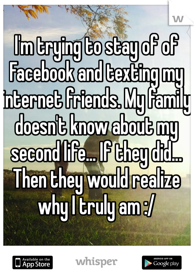 I'm trying to stay of of Facebook and texting my internet friends. My family doesn't know about my second life... If they did... Then they would realize why I truly am :/ 