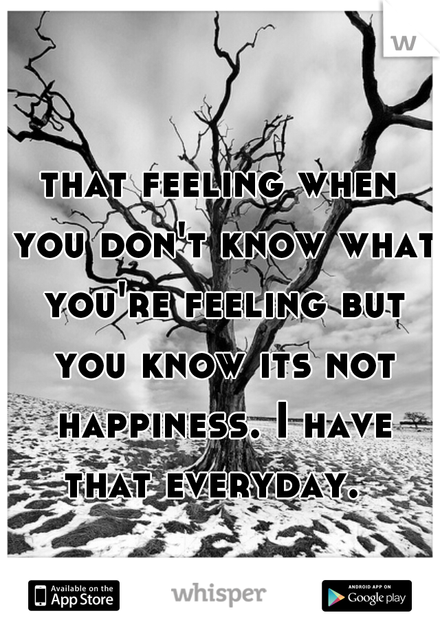 that feeling when you don't know what you're feeling but you know its not happiness. I have that everyday.  