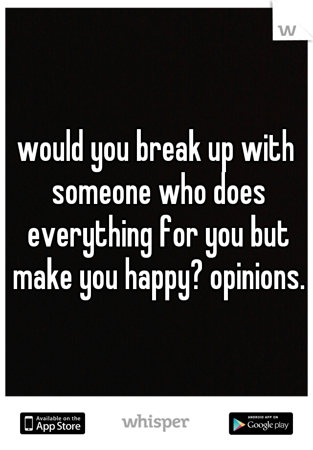 would you break up with someone who does everything for you but make you happy? opinions.