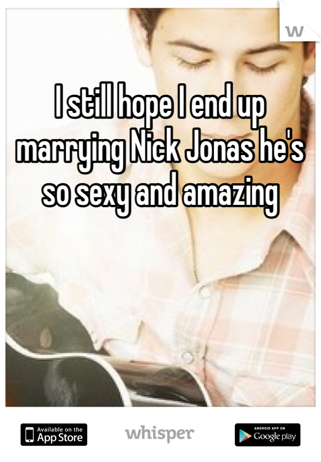 I still hope I end up marrying Nick Jonas he's so sexy and amazing