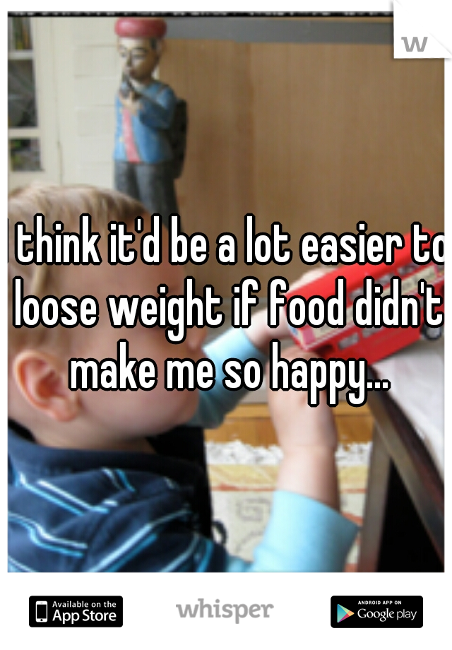 I think it'd be a lot easier to loose weight if food didn't make me so happy...