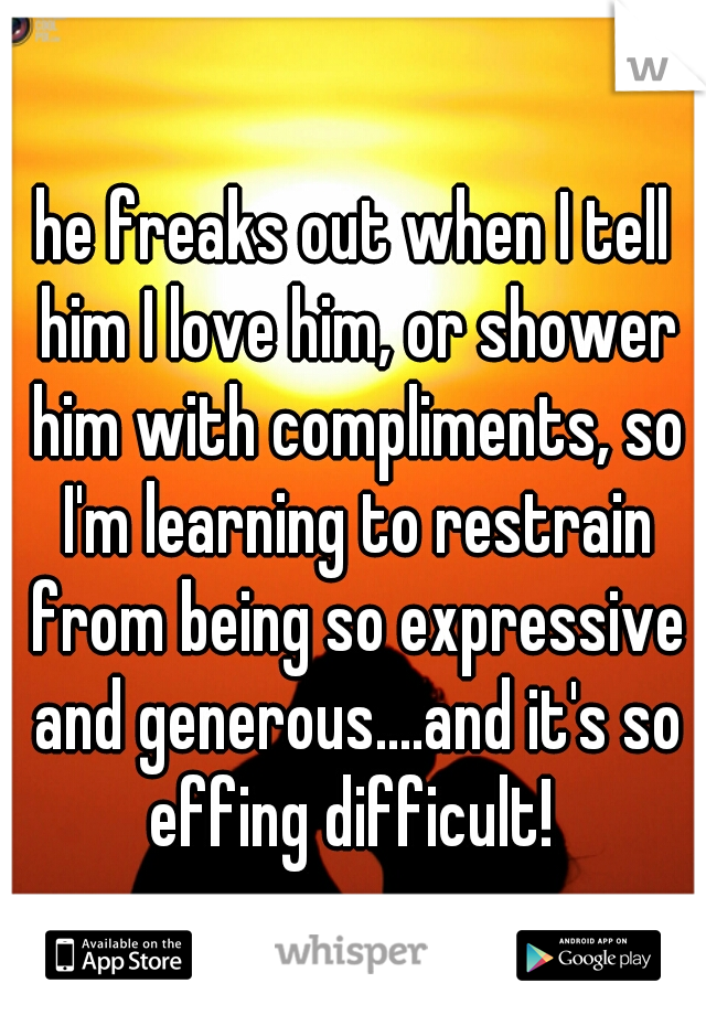 he freaks out when I tell him I love him, or shower him with compliments, so I'm learning to restrain from being so expressive and generous....and it's so effing difficult! 
