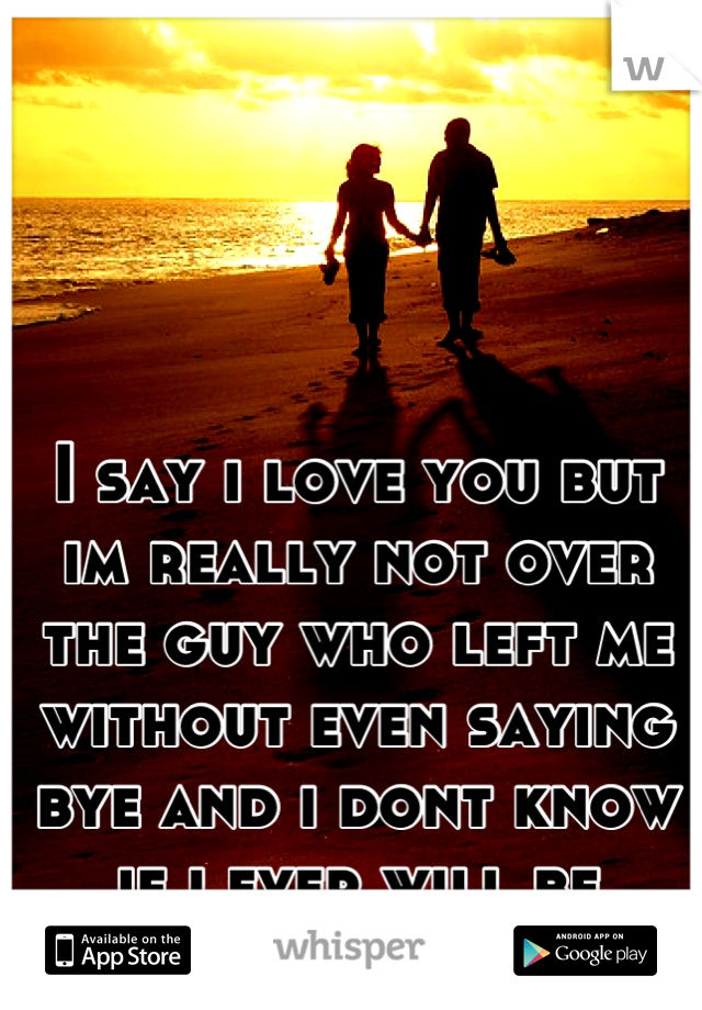 I say i love you but im really not over the guy who left me without even saying bye and i dont know if i ever will be