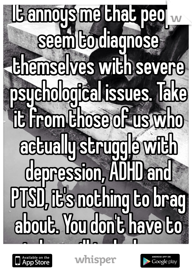 It annoys me that people seem to diagnose themselves with severe psychological issues. Take it from those of us who actually struggle with depression, ADHD and PTSD, it's nothing to brag about. You don't have to take a pill to be happy