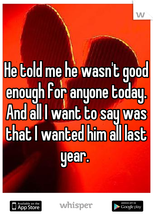 He told me he wasn't good enough for anyone today. 
And all I want to say was that I wanted him all last year. 