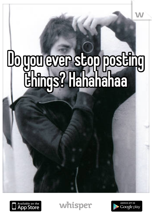 Do you ever stop posting things? Hahahahaa