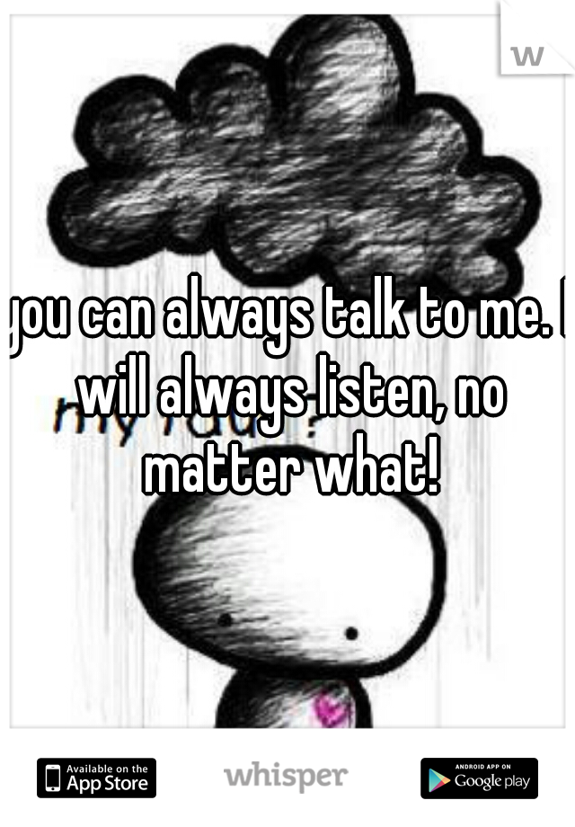 you can always talk to me. I will always listen, no matter what!