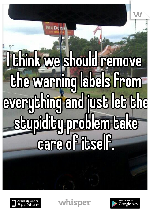 I think we should remove the warning labels from everything and just let the stupidity problem take care of itself.