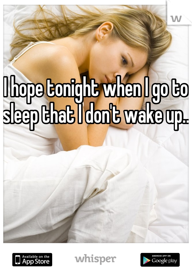 I hope tonight when I go to sleep that I don't wake up.. 
