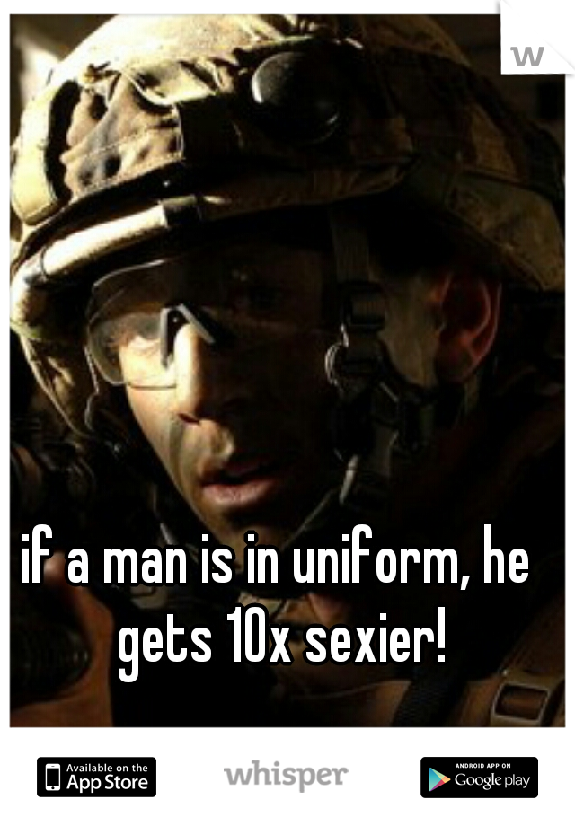 if a man is in uniform, he gets 10x sexier!