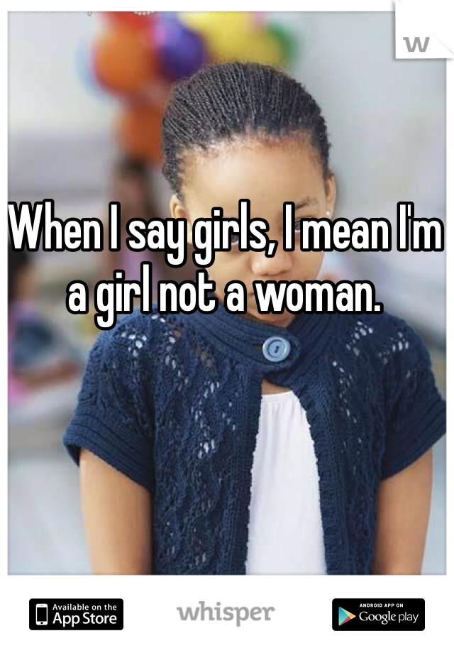 When I say girls, I mean I'm a girl not a woman. 