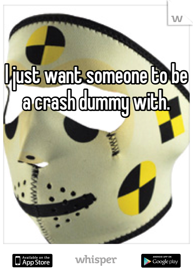 I just want someone to be a crash dummy with. 