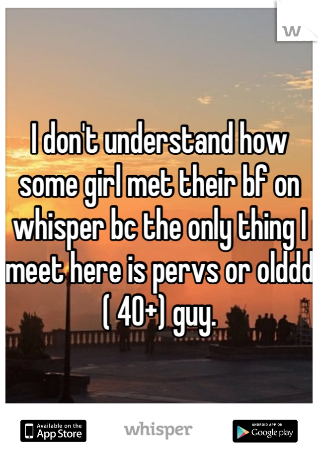 I don't understand how some girl met their bf on whisper bc the only thing I meet here is pervs or olddd ( 40+) guy.