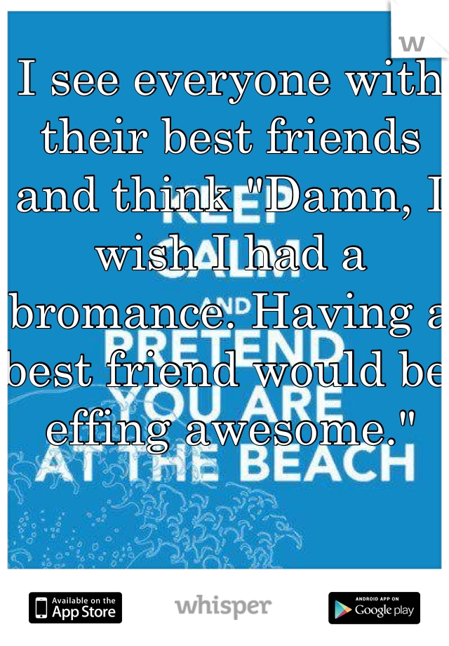 I see everyone with their best friends and think "Damn, I wish I had a bromance. Having a best friend would be effing awesome."