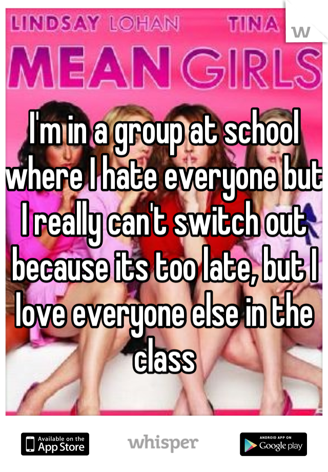 I'm in a group at school where I hate everyone but I really can't switch out because its too late, but I love everyone else in the class