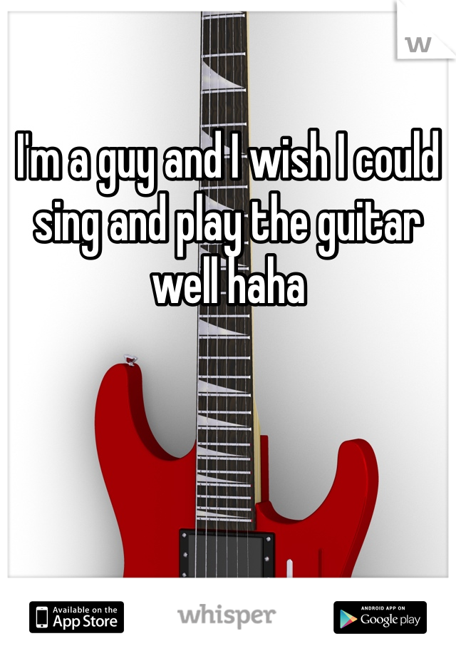 I'm a guy and I wish I could sing and play the guitar well haha