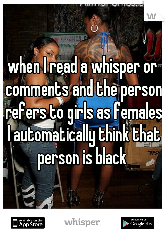 when I read a whisper or comments and the person refers to girls as females I automatically think that person is black 