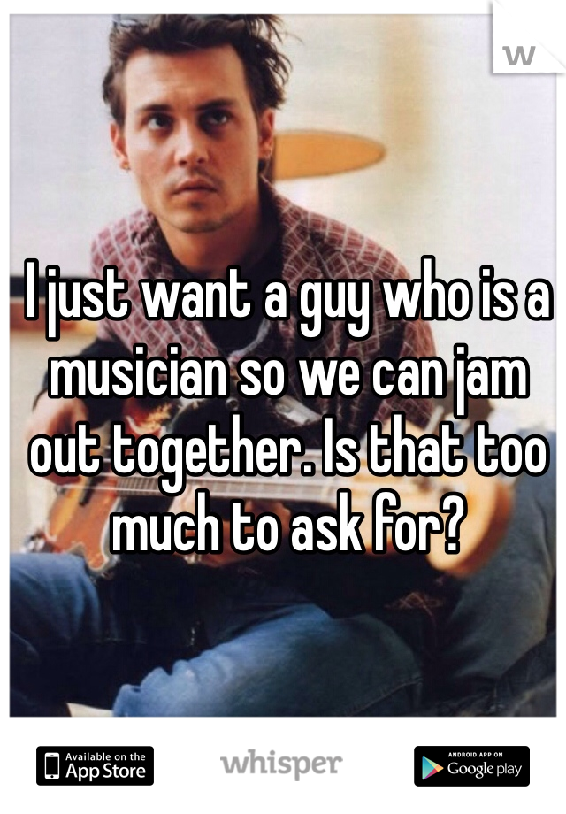 I just want a guy who is a musician so we can jam out together. Is that too much to ask for?