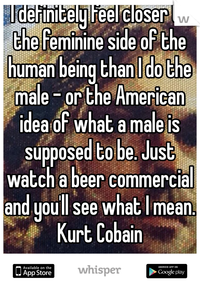 I definitely feel closer to the feminine side of the human being than I do the male - or the American idea of what a male is supposed to be. Just watch a beer commercial and you'll see what I mean.
Kurt Cobain
