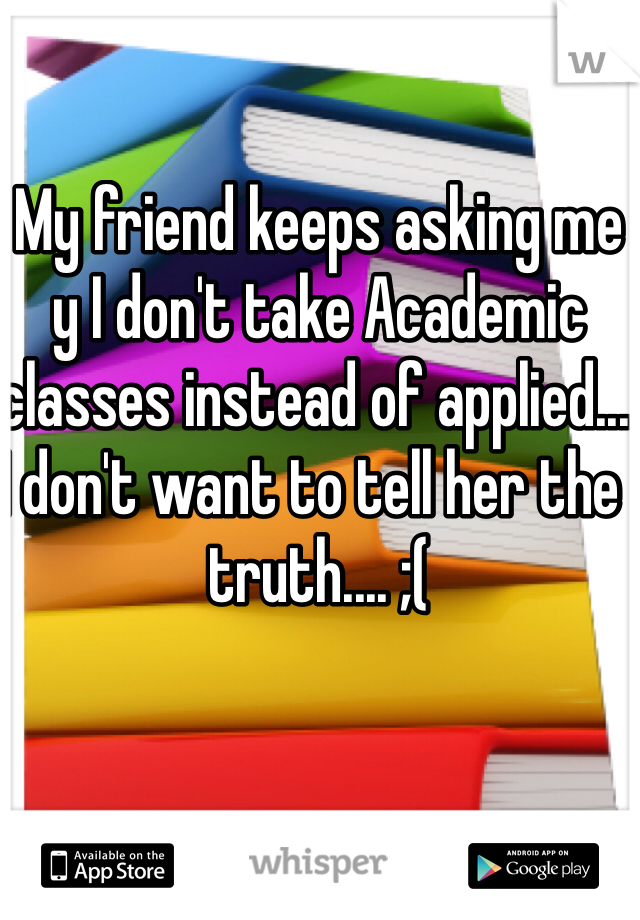 My friend keeps asking me y I don't take Academic classes instead of applied... I don't want to tell her the  truth.... ;(