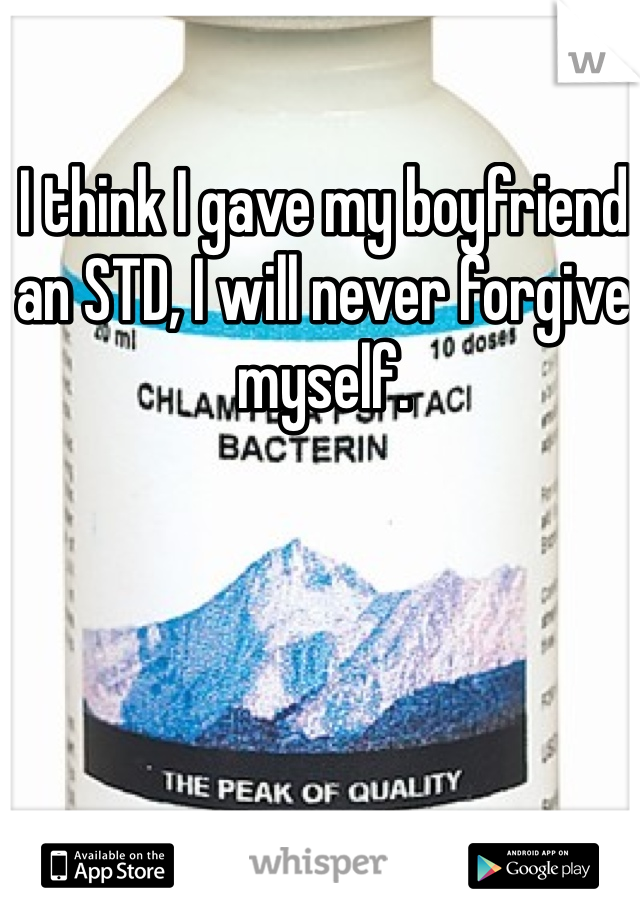 I think I gave my boyfriend an STD, I will never forgive myself.