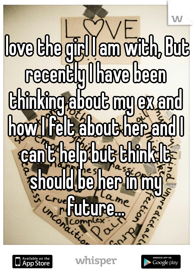 I love the girl I am with, But recently I have been thinking about my ex and how I felt about her and I can't help but think It should be her in my future...