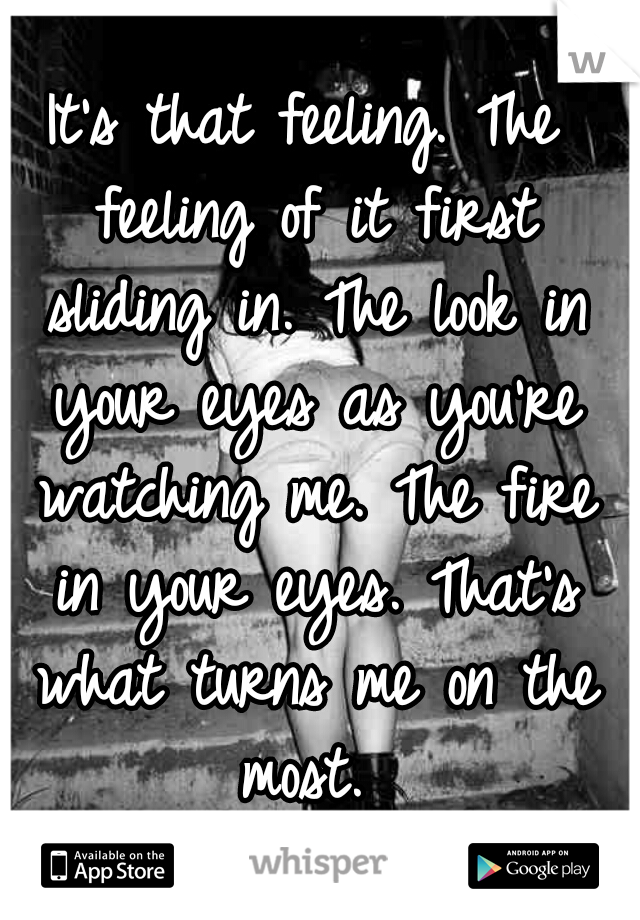 It's that feeling. The feeling of it first sliding in. The look in your eyes as you're watching me. The fire in your eyes. That's what turns me on the most. 