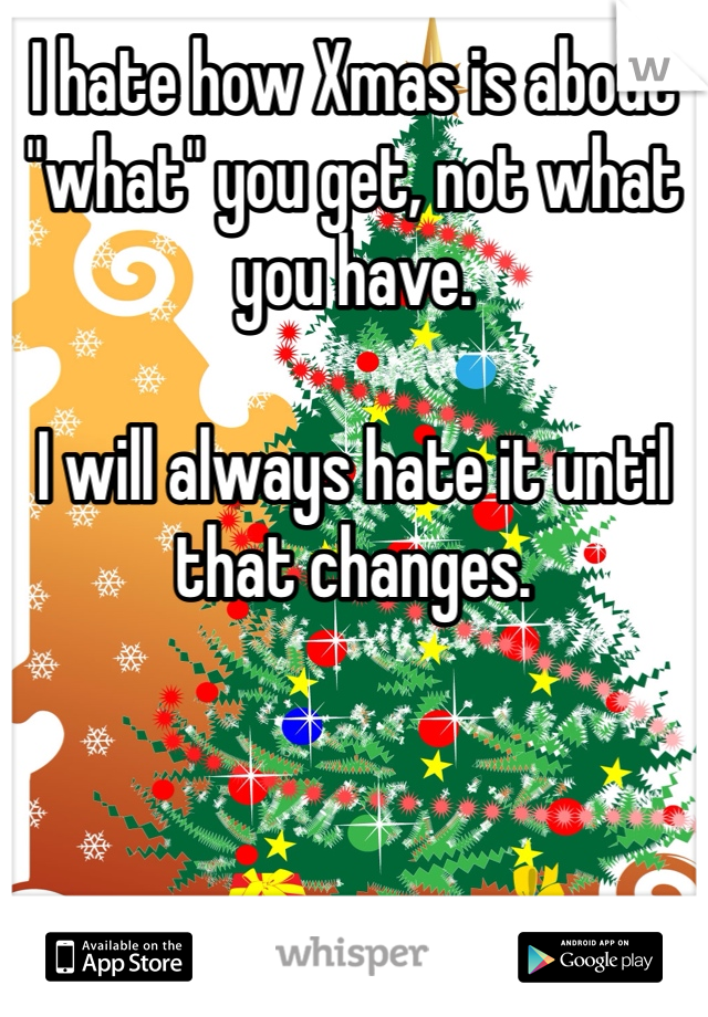 I hate how Xmas is about "what" you get, not what you have. 

I will always hate it until that changes. 