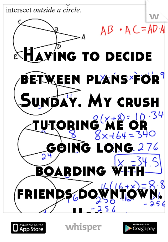 Having to decide between plans for Sunday. My crush tutoring me or going long boarding with friends downtown. Ugh 