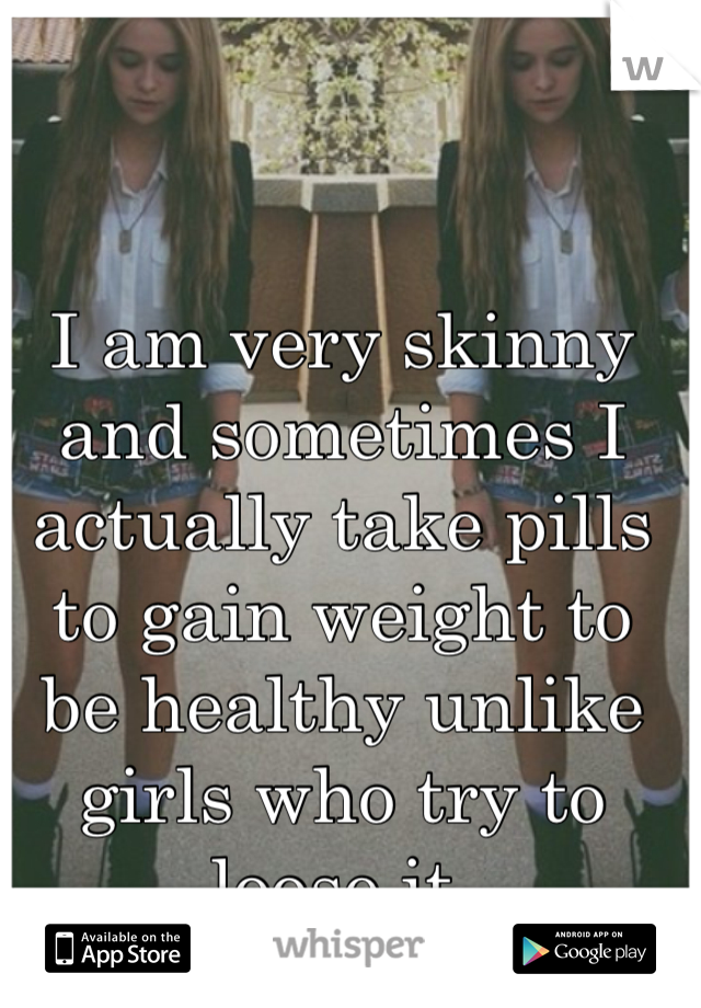 I am very skinny and sometimes I actually take pills to gain weight to be healthy unlike girls who try to loose it.