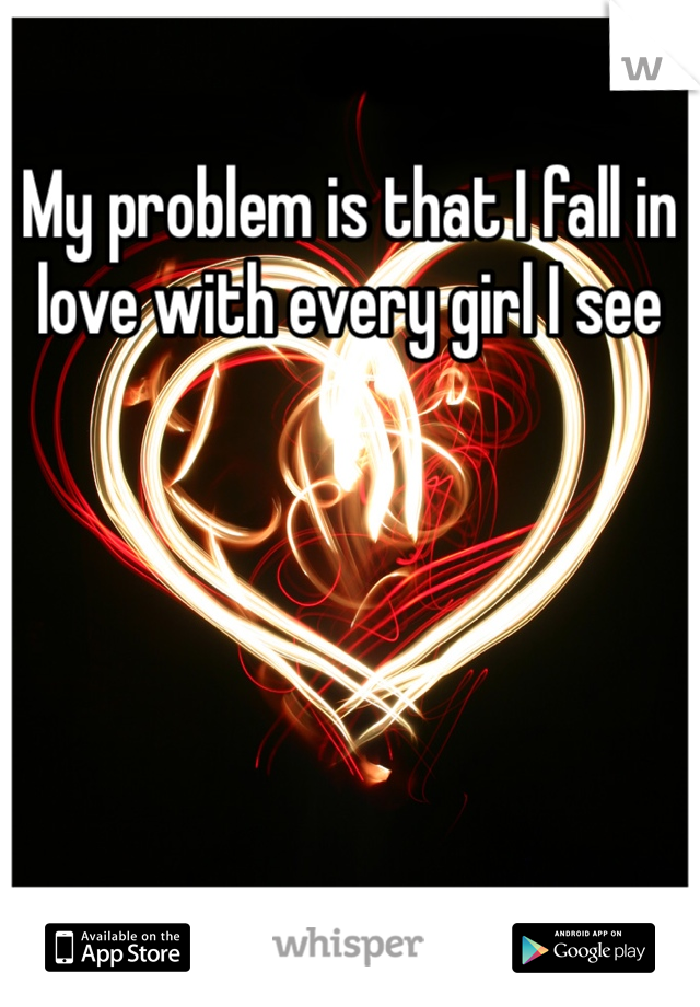 My problem is that I fall in love with every girl I see 
