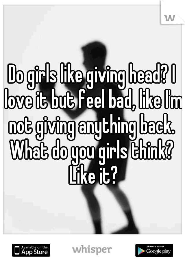 Do girls like giving head? I love it but feel bad, like I'm not giving anything back.  What do you girls think?  Like it?