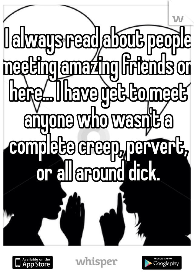 I always read about people meeting amazing friends on here... I have yet to meet anyone who wasn't a complete creep, pervert, or all around dick. 