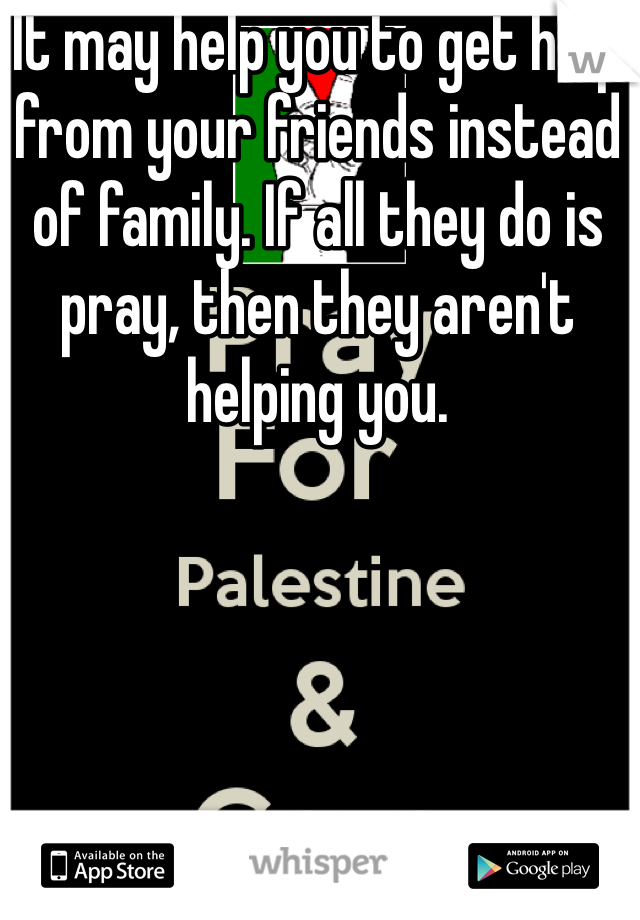 It may help you to get help from your friends instead of family. If all they do is pray, then they aren't helping you. 