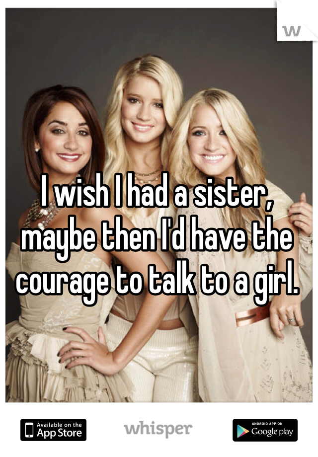 I wish I had a sister, maybe then I'd have the courage to talk to a girl. 