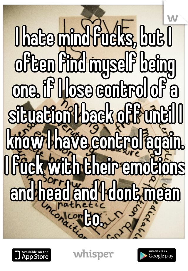 I hate mind fucks, but I often find myself being one. if I lose control of a situation I back off until I know I have control again. I fuck with their emotions and head and I dont mean to. 