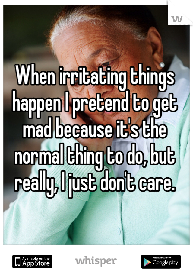 When irritating things happen I pretend to get mad because it's the normal thing to do, but really, I just don't care.