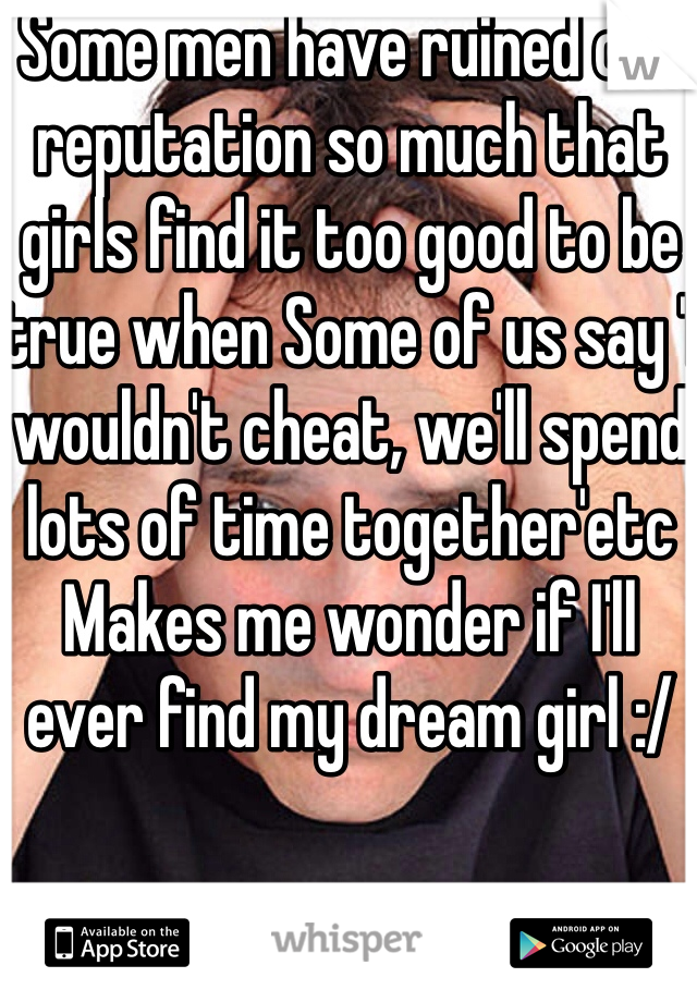 Some men have ruined our reputation so much that girls find it too good to be true when Some of us say 'I wouldn't cheat, we'll spend lots of time together'etc
Makes me wonder if I'll ever find my dream girl :/