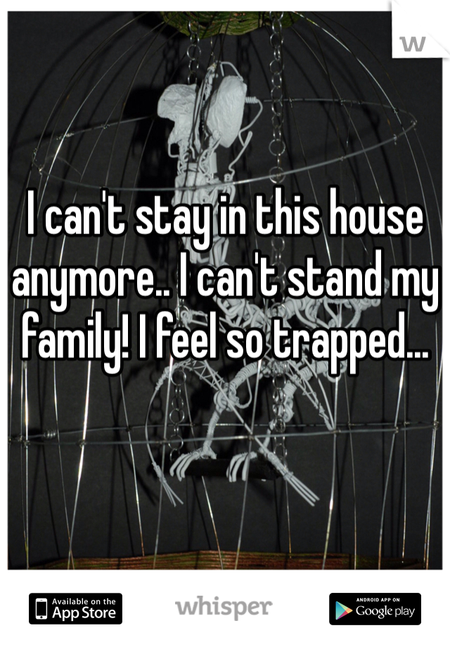 I can't stay in this house anymore.. I can't stand my family! I feel so trapped...
