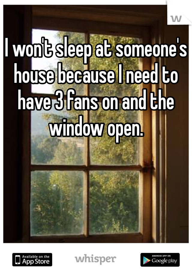 I won't sleep at someone's house because I need to have 3 fans on and the window open. 