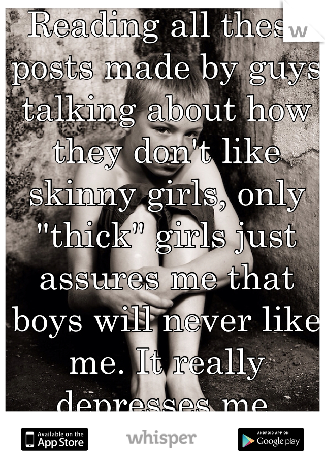 Reading all these posts made by guys talking about how they don't like skinny girls, only "thick" girls just assures me that boys will never like me. It really depresses me. 