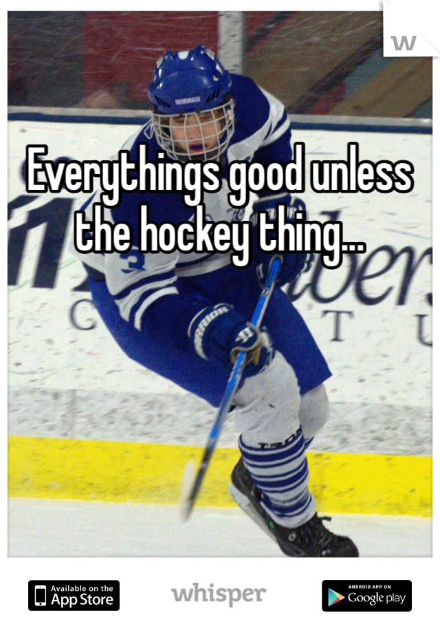 Everythings good unless the hockey thing...